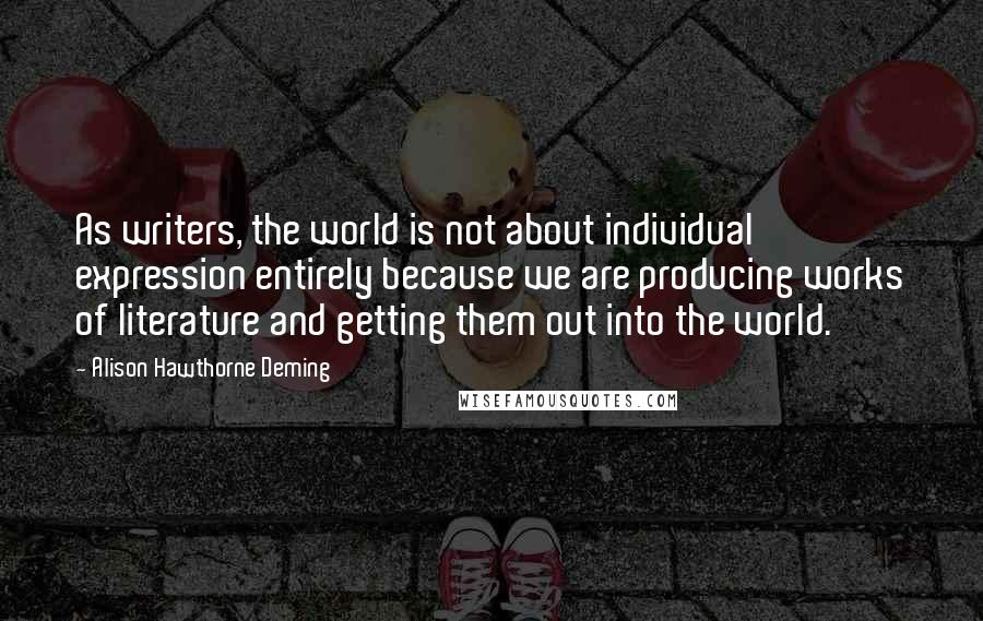 Alison Hawthorne Deming Quotes: As writers, the world is not about individual expression entirely because we are producing works of literature and getting them out into the world.