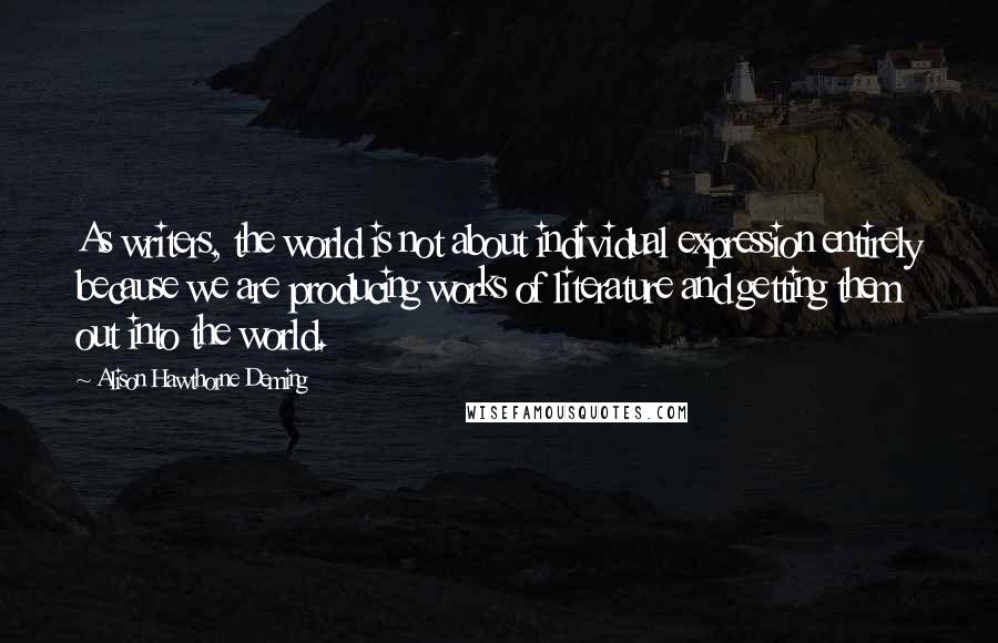 Alison Hawthorne Deming Quotes: As writers, the world is not about individual expression entirely because we are producing works of literature and getting them out into the world.