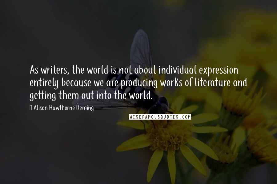 Alison Hawthorne Deming Quotes: As writers, the world is not about individual expression entirely because we are producing works of literature and getting them out into the world.