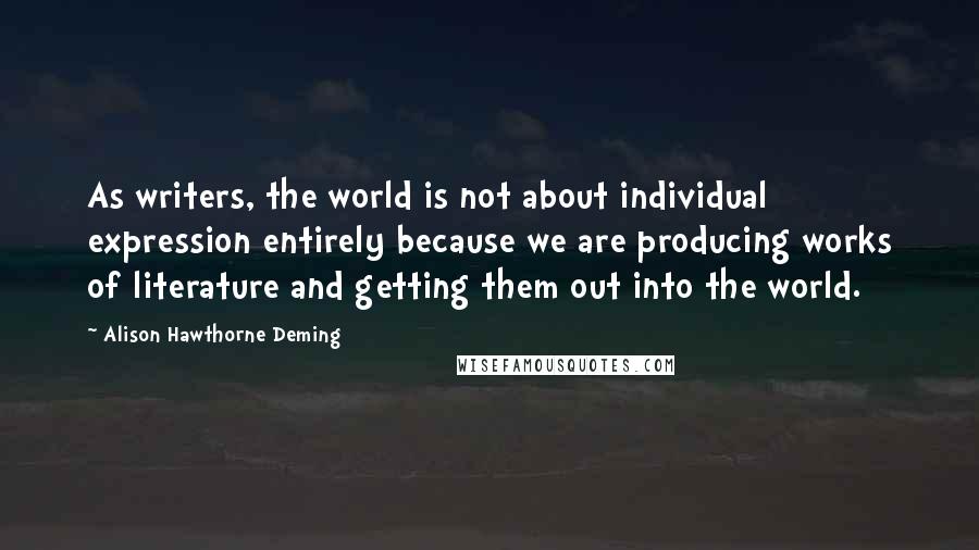 Alison Hawthorne Deming Quotes: As writers, the world is not about individual expression entirely because we are producing works of literature and getting them out into the world.