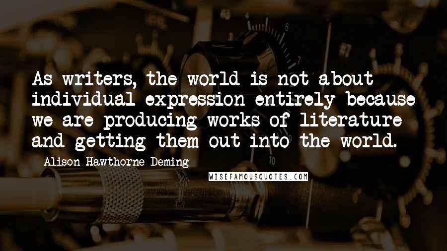 Alison Hawthorne Deming Quotes: As writers, the world is not about individual expression entirely because we are producing works of literature and getting them out into the world.