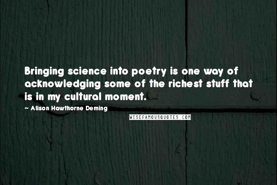 Alison Hawthorne Deming Quotes: Bringing science into poetry is one way of acknowledging some of the richest stuff that is in my cultural moment.