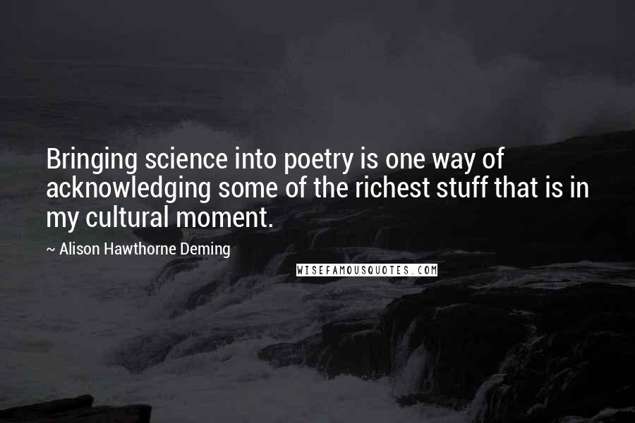 Alison Hawthorne Deming Quotes: Bringing science into poetry is one way of acknowledging some of the richest stuff that is in my cultural moment.