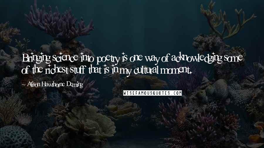 Alison Hawthorne Deming Quotes: Bringing science into poetry is one way of acknowledging some of the richest stuff that is in my cultural moment.