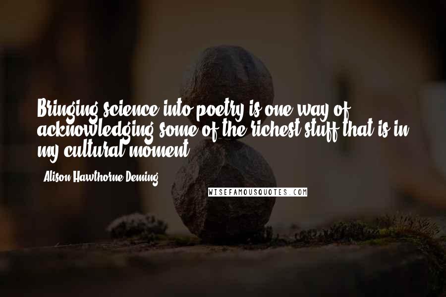 Alison Hawthorne Deming Quotes: Bringing science into poetry is one way of acknowledging some of the richest stuff that is in my cultural moment.