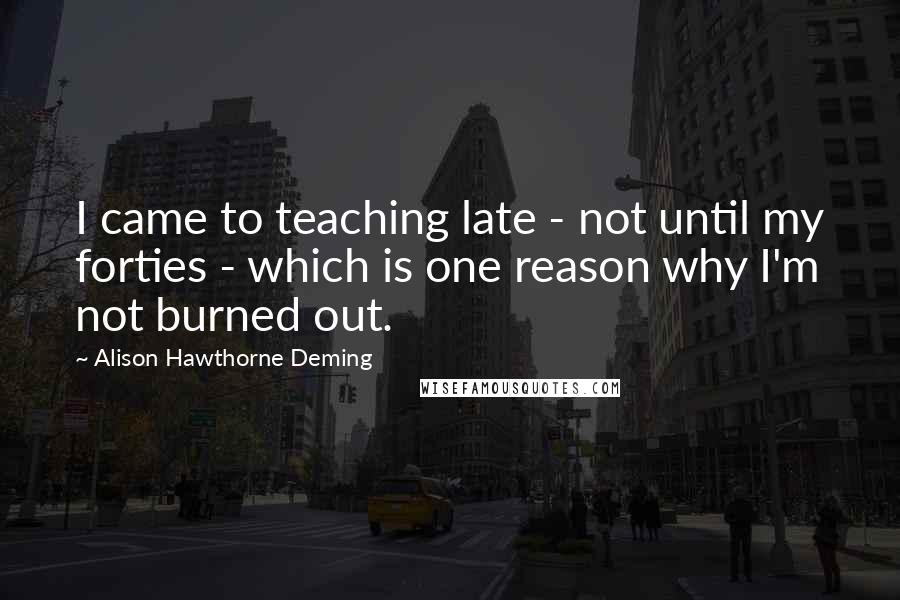 Alison Hawthorne Deming Quotes: I came to teaching late - not until my forties - which is one reason why I'm not burned out.