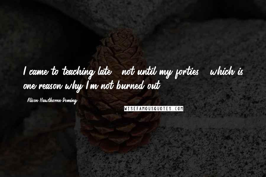 Alison Hawthorne Deming Quotes: I came to teaching late - not until my forties - which is one reason why I'm not burned out.