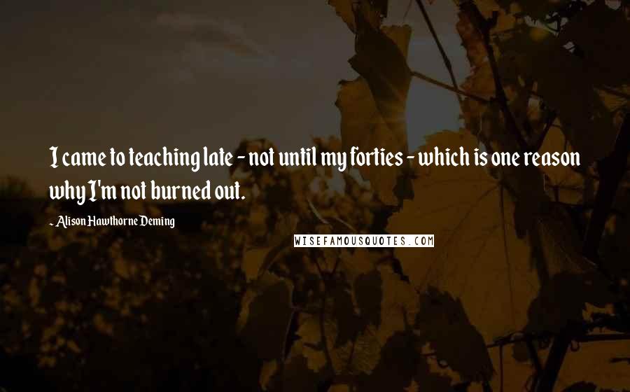 Alison Hawthorne Deming Quotes: I came to teaching late - not until my forties - which is one reason why I'm not burned out.