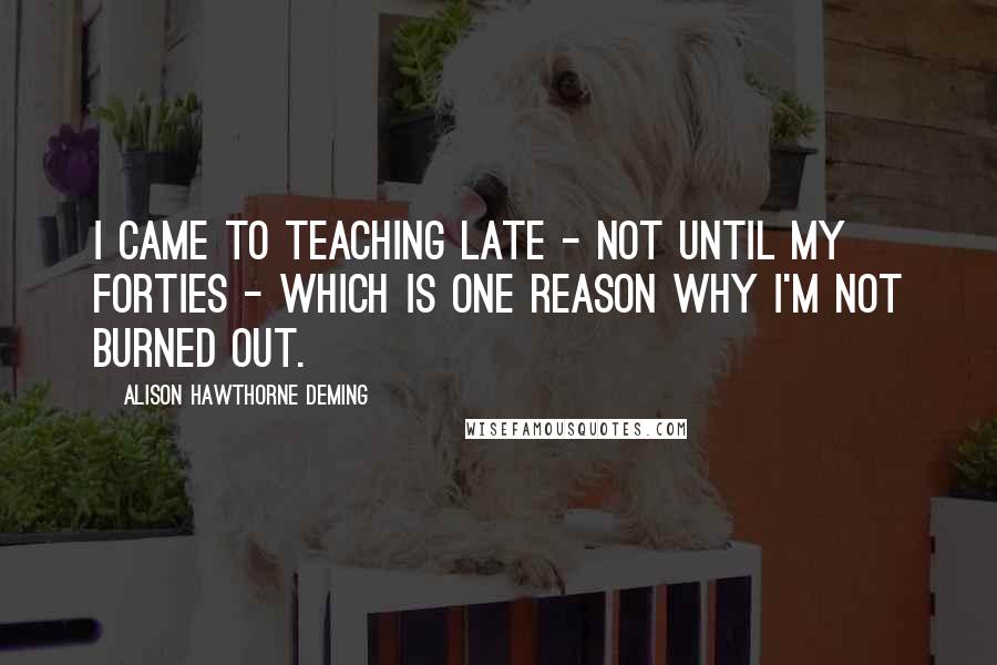 Alison Hawthorne Deming Quotes: I came to teaching late - not until my forties - which is one reason why I'm not burned out.