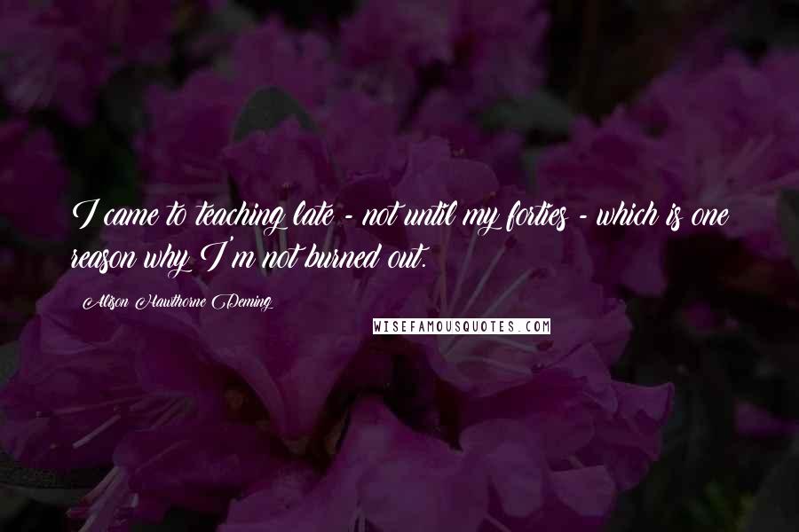 Alison Hawthorne Deming Quotes: I came to teaching late - not until my forties - which is one reason why I'm not burned out.