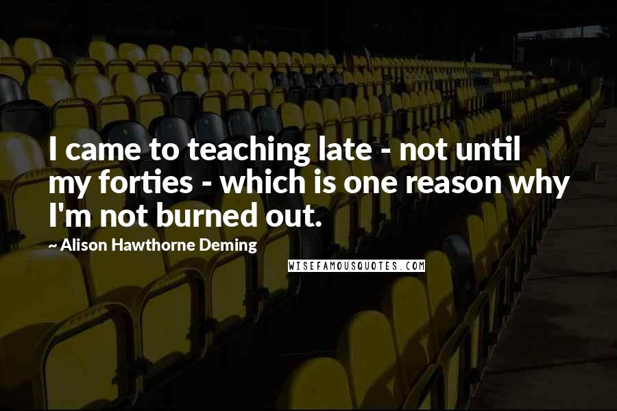 Alison Hawthorne Deming Quotes: I came to teaching late - not until my forties - which is one reason why I'm not burned out.