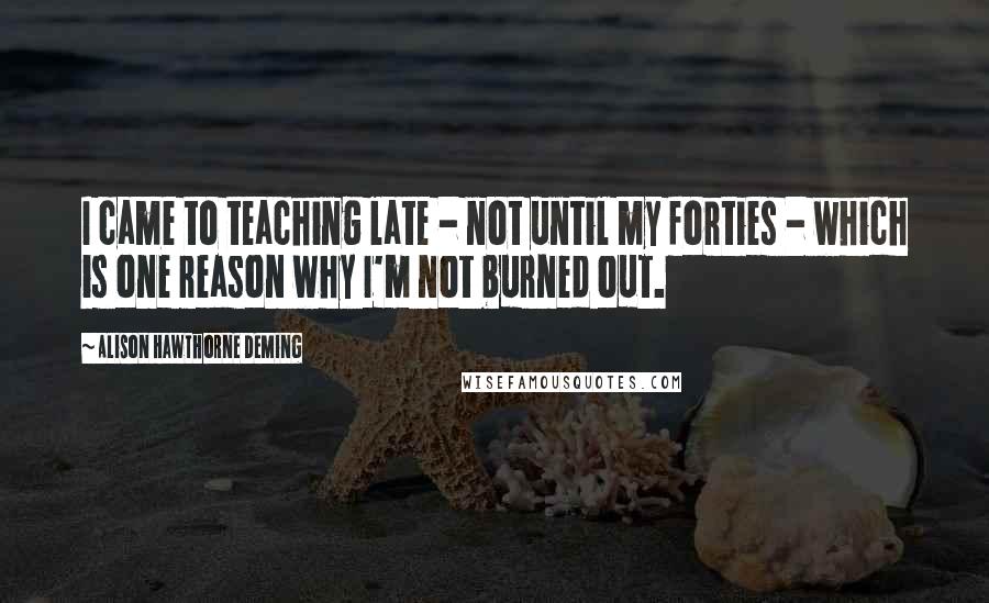 Alison Hawthorne Deming Quotes: I came to teaching late - not until my forties - which is one reason why I'm not burned out.