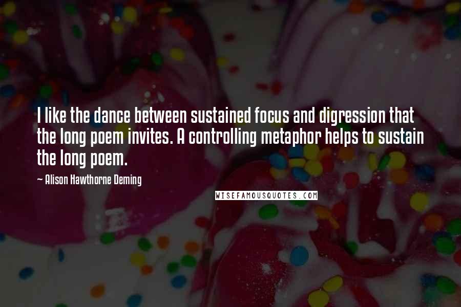 Alison Hawthorne Deming Quotes: I like the dance between sustained focus and digression that the long poem invites. A controlling metaphor helps to sustain the long poem.