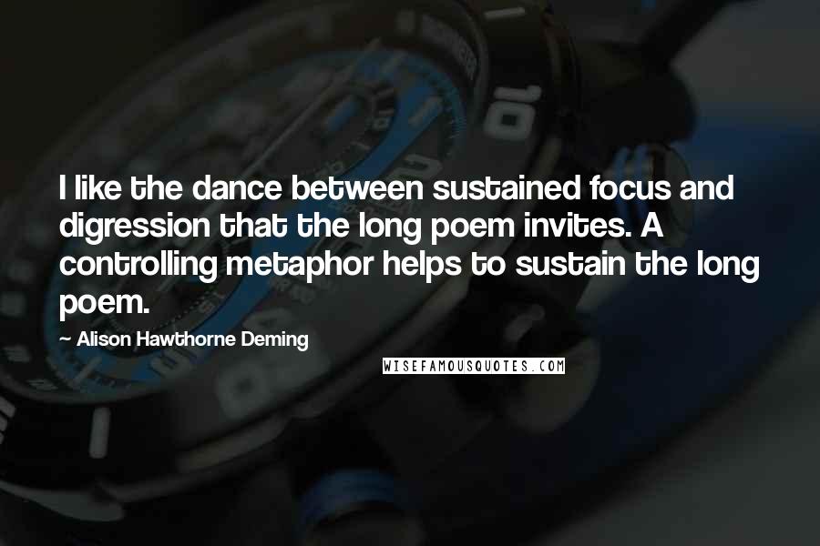 Alison Hawthorne Deming Quotes: I like the dance between sustained focus and digression that the long poem invites. A controlling metaphor helps to sustain the long poem.