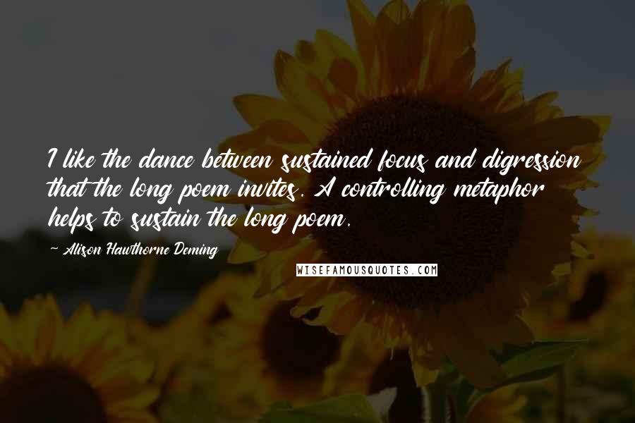 Alison Hawthorne Deming Quotes: I like the dance between sustained focus and digression that the long poem invites. A controlling metaphor helps to sustain the long poem.