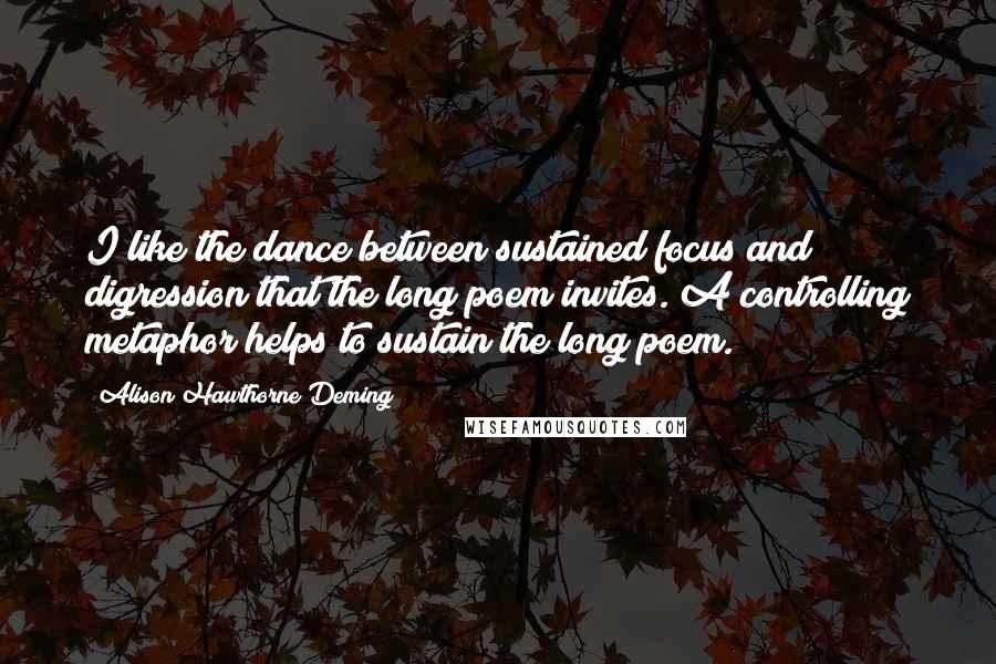 Alison Hawthorne Deming Quotes: I like the dance between sustained focus and digression that the long poem invites. A controlling metaphor helps to sustain the long poem.