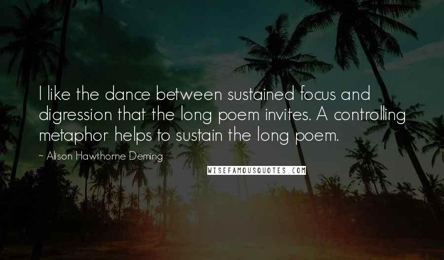 Alison Hawthorne Deming Quotes: I like the dance between sustained focus and digression that the long poem invites. A controlling metaphor helps to sustain the long poem.