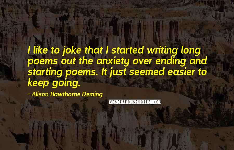 Alison Hawthorne Deming Quotes: I like to joke that I started writing long poems out the anxiety over ending and starting poems. It just seemed easier to keep going.