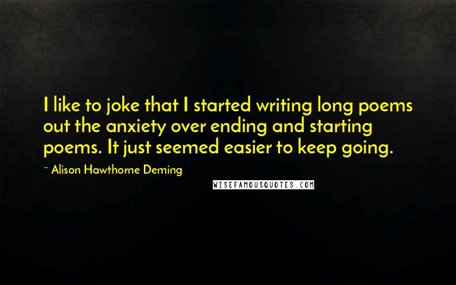 Alison Hawthorne Deming Quotes: I like to joke that I started writing long poems out the anxiety over ending and starting poems. It just seemed easier to keep going.