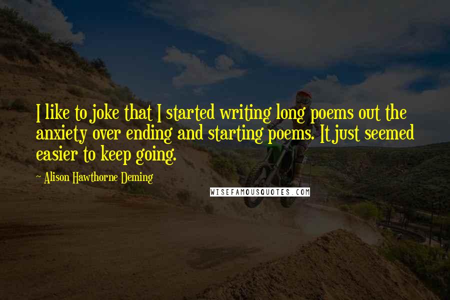 Alison Hawthorne Deming Quotes: I like to joke that I started writing long poems out the anxiety over ending and starting poems. It just seemed easier to keep going.