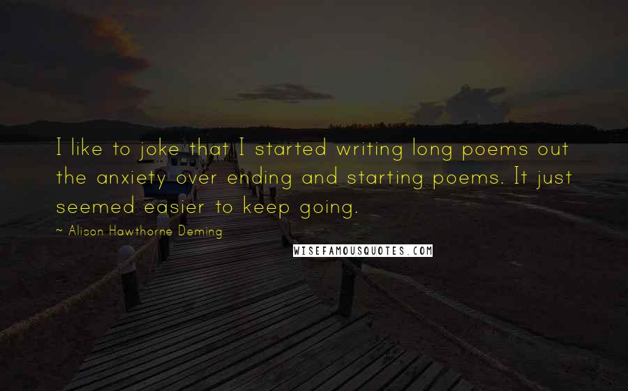 Alison Hawthorne Deming Quotes: I like to joke that I started writing long poems out the anxiety over ending and starting poems. It just seemed easier to keep going.