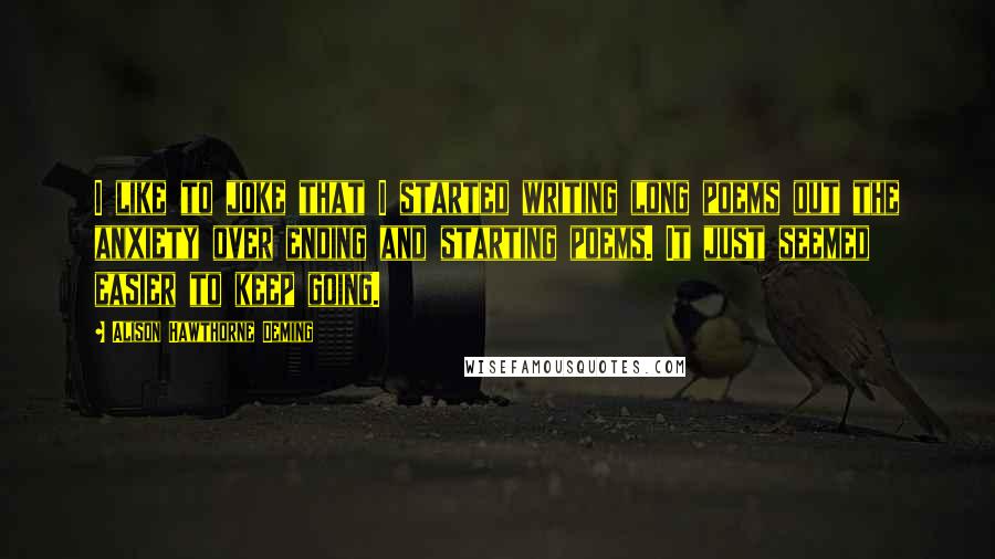 Alison Hawthorne Deming Quotes: I like to joke that I started writing long poems out the anxiety over ending and starting poems. It just seemed easier to keep going.