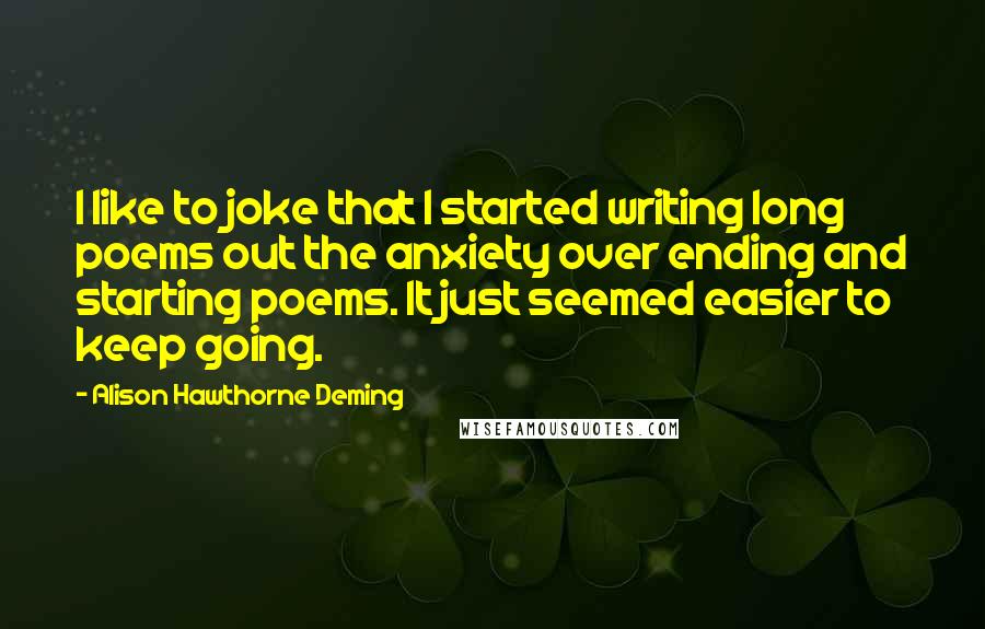 Alison Hawthorne Deming Quotes: I like to joke that I started writing long poems out the anxiety over ending and starting poems. It just seemed easier to keep going.