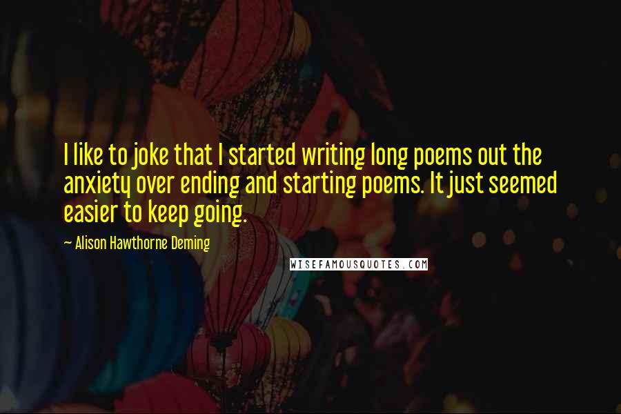 Alison Hawthorne Deming Quotes: I like to joke that I started writing long poems out the anxiety over ending and starting poems. It just seemed easier to keep going.