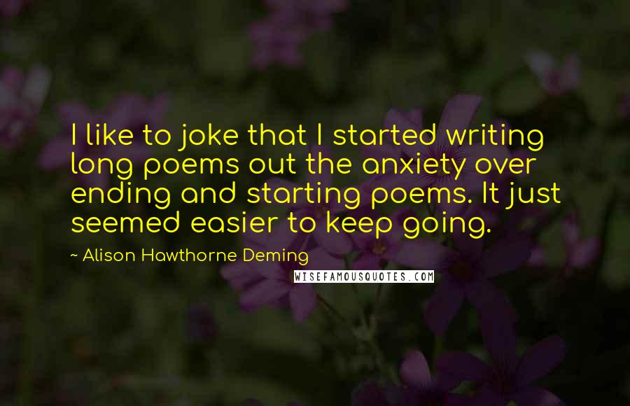 Alison Hawthorne Deming Quotes: I like to joke that I started writing long poems out the anxiety over ending and starting poems. It just seemed easier to keep going.