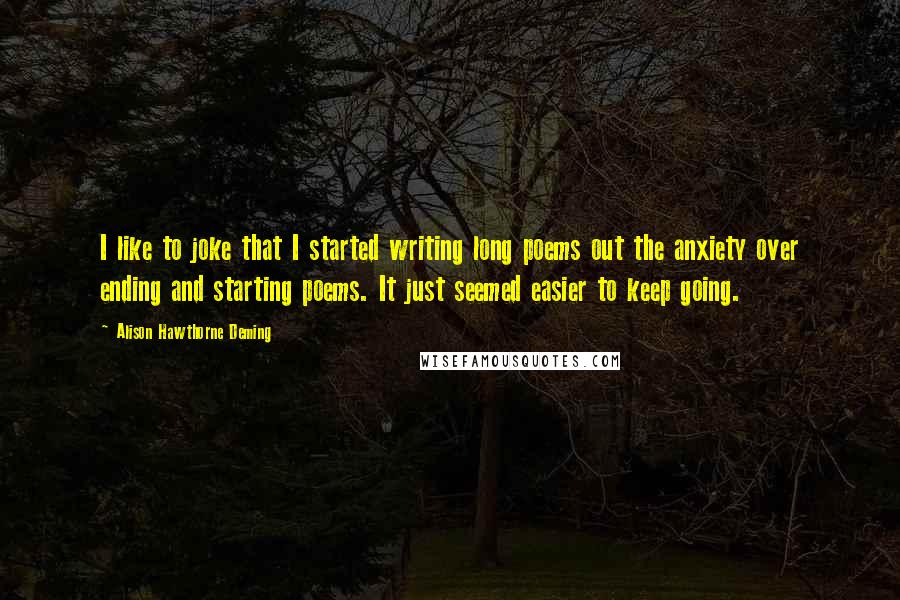 Alison Hawthorne Deming Quotes: I like to joke that I started writing long poems out the anxiety over ending and starting poems. It just seemed easier to keep going.