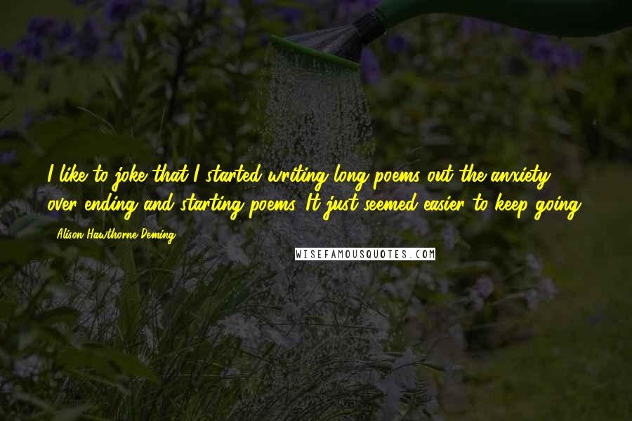 Alison Hawthorne Deming Quotes: I like to joke that I started writing long poems out the anxiety over ending and starting poems. It just seemed easier to keep going.