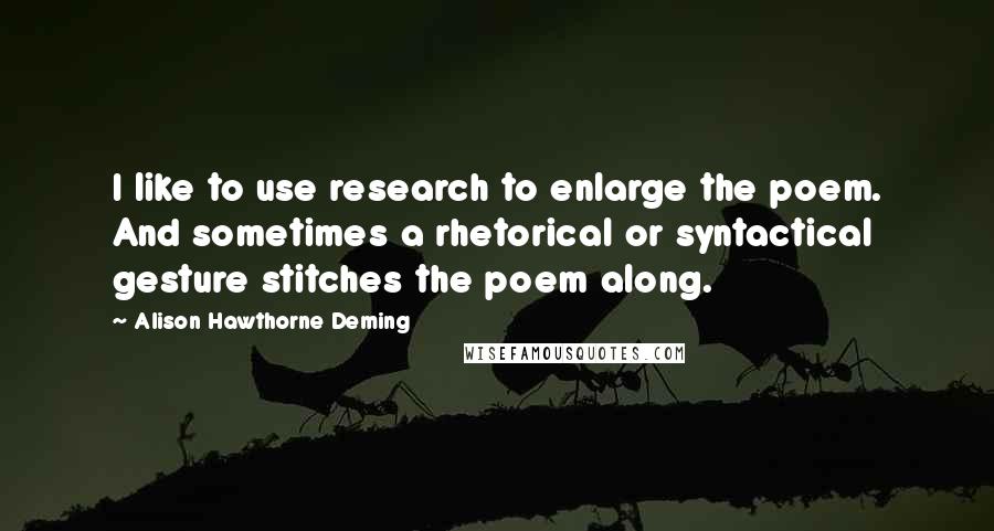 Alison Hawthorne Deming Quotes: I like to use research to enlarge the poem. And sometimes a rhetorical or syntactical gesture stitches the poem along.