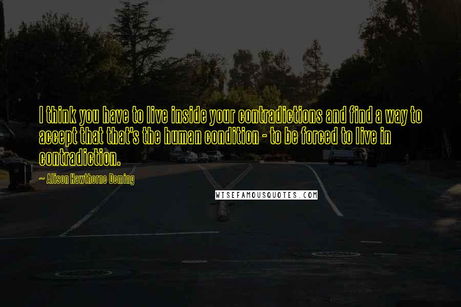 Alison Hawthorne Deming Quotes: I think you have to live inside your contradictions and find a way to accept that that's the human condition - to be forced to live in contradiction.