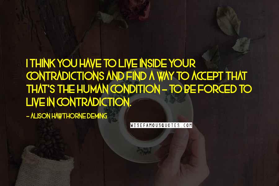 Alison Hawthorne Deming Quotes: I think you have to live inside your contradictions and find a way to accept that that's the human condition - to be forced to live in contradiction.