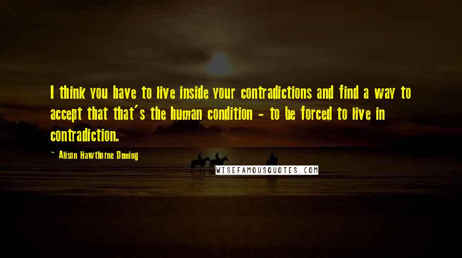 Alison Hawthorne Deming Quotes: I think you have to live inside your contradictions and find a way to accept that that's the human condition - to be forced to live in contradiction.