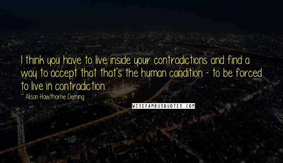 Alison Hawthorne Deming Quotes: I think you have to live inside your contradictions and find a way to accept that that's the human condition - to be forced to live in contradiction.