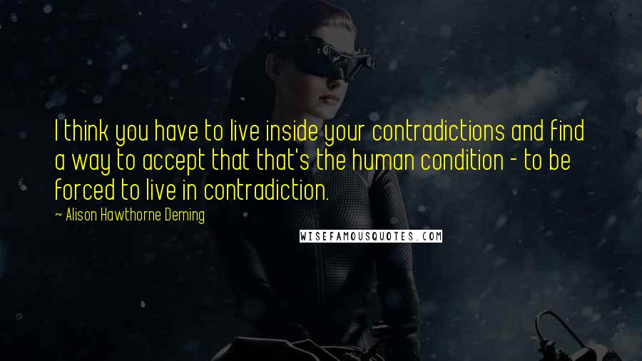 Alison Hawthorne Deming Quotes: I think you have to live inside your contradictions and find a way to accept that that's the human condition - to be forced to live in contradiction.