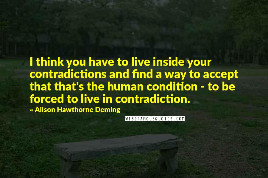 Alison Hawthorne Deming Quotes: I think you have to live inside your contradictions and find a way to accept that that's the human condition - to be forced to live in contradiction.