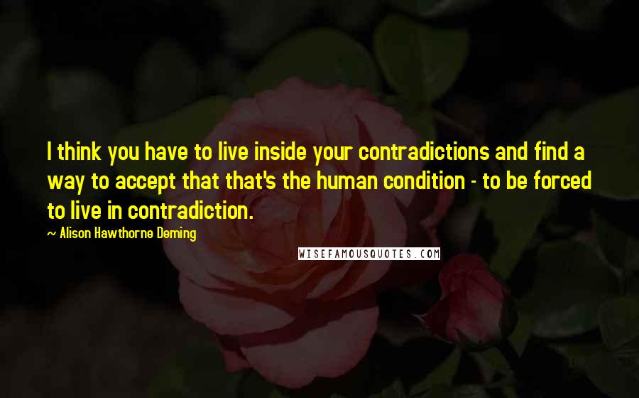 Alison Hawthorne Deming Quotes: I think you have to live inside your contradictions and find a way to accept that that's the human condition - to be forced to live in contradiction.