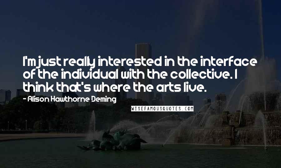 Alison Hawthorne Deming Quotes: I'm just really interested in the interface of the individual with the collective. I think that's where the arts live.