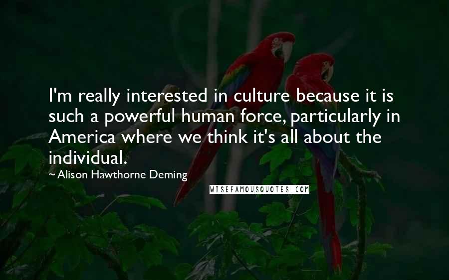 Alison Hawthorne Deming Quotes: I'm really interested in culture because it is such a powerful human force, particularly in America where we think it's all about the individual.