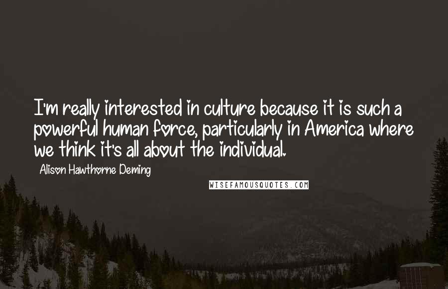 Alison Hawthorne Deming Quotes: I'm really interested in culture because it is such a powerful human force, particularly in America where we think it's all about the individual.