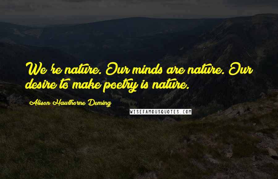 Alison Hawthorne Deming Quotes: We're nature. Our minds are nature. Our desire to make poetry is nature.