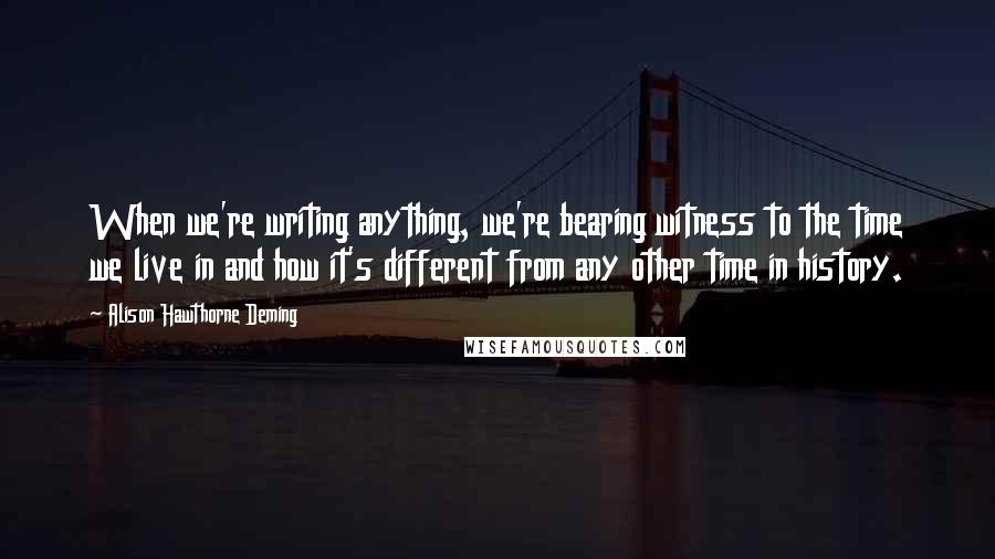 Alison Hawthorne Deming Quotes: When we're writing anything, we're bearing witness to the time we live in and how it's different from any other time in history.