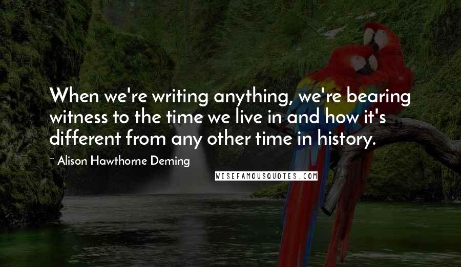 Alison Hawthorne Deming Quotes: When we're writing anything, we're bearing witness to the time we live in and how it's different from any other time in history.