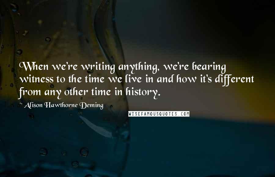 Alison Hawthorne Deming Quotes: When we're writing anything, we're bearing witness to the time we live in and how it's different from any other time in history.