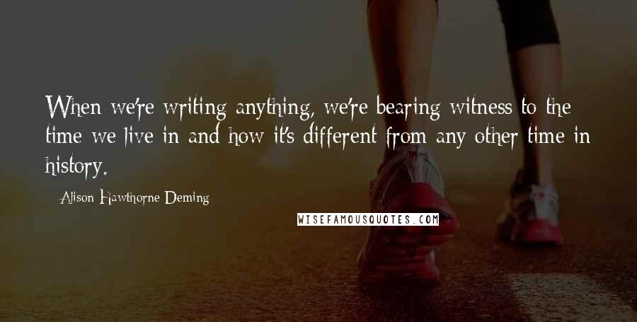 Alison Hawthorne Deming Quotes: When we're writing anything, we're bearing witness to the time we live in and how it's different from any other time in history.