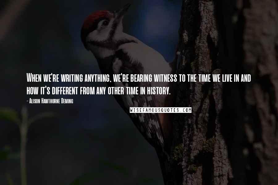 Alison Hawthorne Deming Quotes: When we're writing anything, we're bearing witness to the time we live in and how it's different from any other time in history.