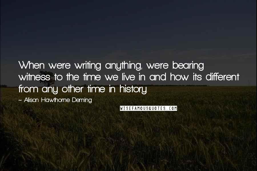 Alison Hawthorne Deming Quotes: When we're writing anything, we're bearing witness to the time we live in and how it's different from any other time in history.