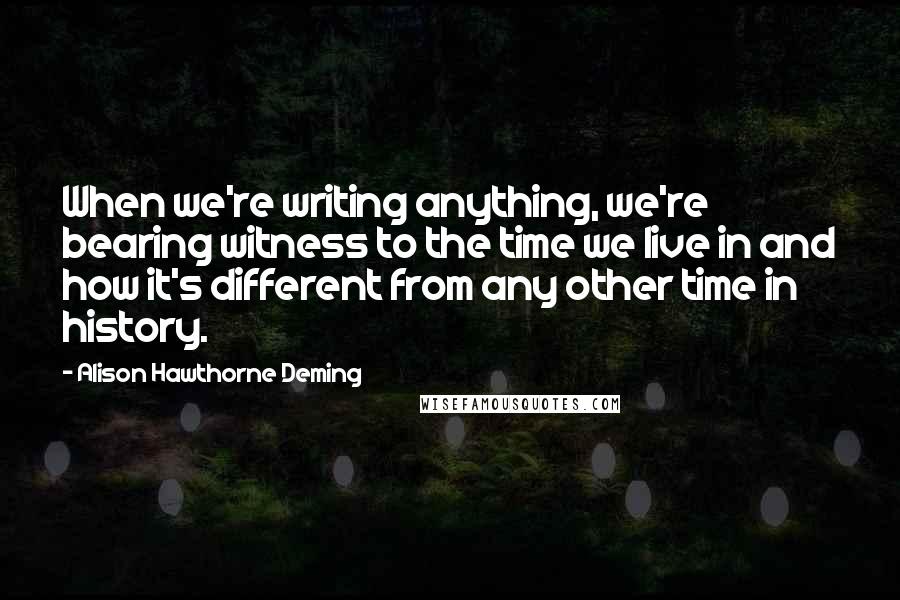 Alison Hawthorne Deming Quotes: When we're writing anything, we're bearing witness to the time we live in and how it's different from any other time in history.